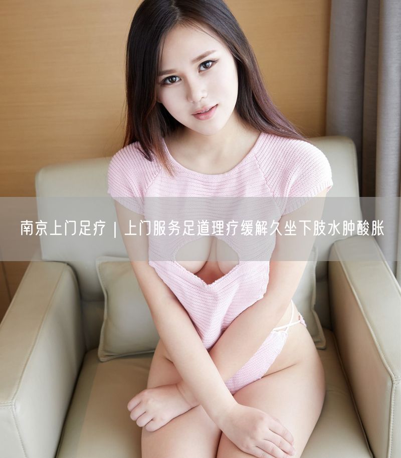 南京上门足疗｜上门服务足道理疗缓解久坐下肢水肿酸胀